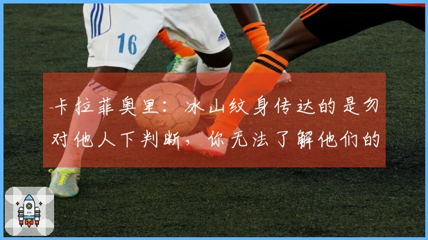 卡拉菲奥里：冰山纹身传达的是勿对他人下判断，你无法了解他们的故事